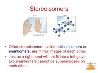 Chemistry of
Coordination
Compounds
Stereoisomers
• Other stereoisomers, called optical isomers or
enantiomers, are mirror images of each other.
• Just as a right hand will not fit into a left glove,
two enantiomers cannot be superimposed on
each other.
 
