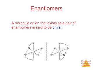 Chemistry of
Coordination
Compounds
Enantiomers
A molecule or ion that exists as a pair of
enantiomers is said to be chiral.
 