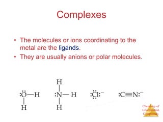 Chemistry of
Coordination
Compounds
Complexes
• The molecules or ions coordinating to the
metal are the ligands.
• They are usually anions or polar molecules.
 