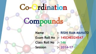 Co-Ordination
Compounds
Name :- RISHI RAM MAHATO
Exam Roll No :- 14SCHE024547
Class Roll No :- 146
Session :- 2014-17
 