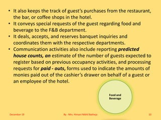 Food and
Beverage
• It also keeps the track of guest’s purchases from the restaurant,
the bar, or coffee shops in the hotel.
• It conveys special requests of the guest regarding food and
beverage to the F&B department.
• It deals, accepts, and reserves banquet inquiries and
coordinates them with the respective departments.
• Communication activities also include reporting predicted
house counts, an estimate of the number of guests expected to
register based on previous occupancy activities, and processing
requests for paid - outs, forms used to indicate the amounts of
monies paid out of the cashier’s drawer on behalf of a guest or
an employee of the hotel.
December 19 By - Mrs. Himani Nikhil Batheja 10
 