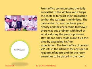 December 19 By - Mrs. Himani Nikhil Batheja 11
Food Production
Front office communicates the daily
arrival list to the kitchen and it helps
the chefs to forecast their production
so that the wastage is minimized. The
daily arrival list also contains guest
history and the chefs come to know if
there was any problem with food or
service during the guest’s previous
stay. Hence, they could make it up this
time by exceeding his/her
expectation. The front office circulates
VIP lists in the kitchens for any special
requests of guests and for the room
amenities to be placed in the room.
 