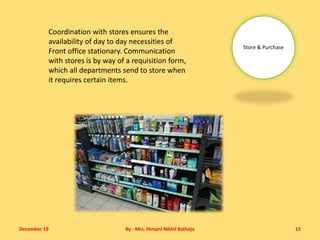 December 19 By - Mrs. Himani Nikhil Batheja 12
Store & Purchase
Coordination with stores ensures the
availability of day to day necessities of
Front office stationary. Communication
with stores is by way of a requisition form,
which all departments send to store when
it requires certain items.
 