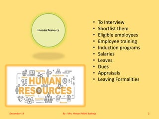 Human Resource
• To Interview
• Shortlist them
• Eligible employees
• Employee training
• Induction programs
• Salaries
• Leaves
• Dues
• Appraisals
• Leaving Formalities
December 19 By - Mrs. Himani Nikhil Batheja 2
 