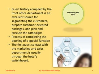 Marketing and
Sales
• Guest history compiled by the
front office department is an
excellent source for
segmenting the customers,
prepare customer-oriented
packages, and plan and
execute the campaigns
• Process of completing the
booking of a special function
• The ﬁrst guest contact with
the marketing and sales
department is usually
through the hotel’s
switchboard.
December 19 By - Mrs. Himani Nikhil Batheja 4
 