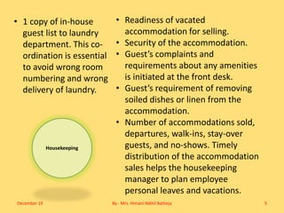Housekeeping
• Readiness of vacated
accommodation for selling.
• Security of the accommodation.
• Guest’s complaints and
requirements about any amenities
is initiated at the front desk.
• Guest’s requirement of removing
soiled dishes or linen from the
accommodation.
• Number of accommodations sold,
departures, walk-ins, stay-over
guests, and no-shows. Timely
distribution of the accommodation
sales helps the housekeeping
manager to plan employee
personal leaves and vacations.
• 1 copy of in-house
guest list to laundry
department. This co-
ordination is essential
to avoid wrong room
numbering and wrong
delivery of laundry.
December 19 By - Mrs. Himani Nikhil Batheja 5
 