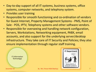 IT (Information
Technology)
• Day-to-day support of all IT systems, business systems, office
systems, computer networks, and telephony system.
• Provides user training
• Responsible for smooth functioning and co-ordination of vendors
for Guest Internet, Property Management Systems - PMS, Point of
Sale - POS, IPTV, Telephony systems and other software vendors.
• Responsible for overseeing and handling network configuration,
Servers, Workstations, Networking equipment, PABX, email
accounts, and also support for the underlying server/desktop
infrastructure. They take care of IT Security and Policies; they also
ensure implementation through regular staff training.
December 19 By - Mrs. Himani Nikhil Batheja 7
 