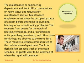 Maintenance or
Engineering
The maintenance or engineering
department and front office communicate
on room status and requests for
maintenance service. Maintenance
employees must know the occupancy status
of a room before attending to plumbing,
heating, or air - conditioning problems. The
requests from guests for the repair of
heating, ventilating, and air conditioning
units; plumbing; televisions; and other room
furnishings are directed to the front desk.
These requests are then communicated to
the maintenance department. The front
desk clerk must keep track of the repair
schedule, as guests want to be informed of
when the repair will be made.
December 19 By - Mrs. Himani Nikhil Batheja 8
 