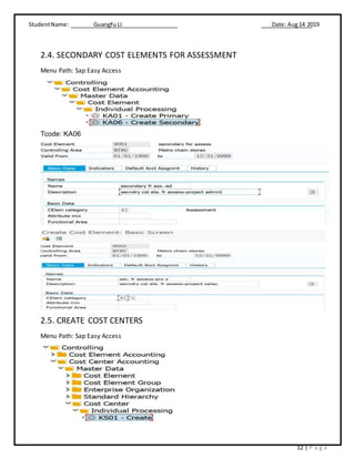 StudentName: Guangfu LI Date: Aug14 2019
12 | P a g e
2.4. SECONDARY COST ELEMENTS FOR ASSESSMENT
Menu Path: Sap Easy Access
Tcode: KA06
2.5. CREATE COST CENTERS
Menu Path: Sap Easy Access
 