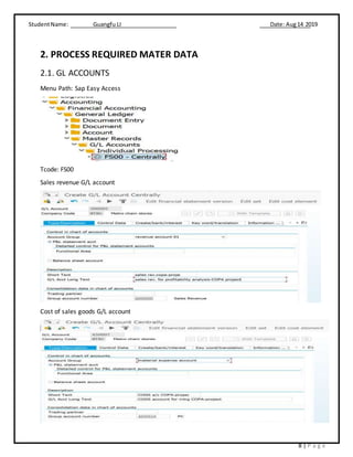 StudentName: Guangfu LI Date: Aug14 2019
8 | P a g e
2. PROCESS REQUIRED MATER DATA
2.1. GL ACCOUNTS
Menu Path: Sap Easy Access
Tcode: FS00
Sales revenue G/L account
Cost of sales goods G/L account
 