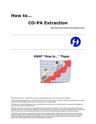 How to…
                                CO-PA Extraction
                                                                          BUSINESS INFORMATION WAREHOUSE




                                          ASAP “How to…” Paper




SAP (SAP America, Inc. and SAP AG) assumes no responsibility for errors or omissions in these materials.
These materials are provided “as is” without a warranty of any kind, either express or implied, including but not limited to, the implied
warranties of merchantability, fitness for a particular purpose, or non-infringement.
SAP shall not be liable for damages of any kind including without limitation direct, special, indirect, or consequential damages that
may result from the use of these materials.
SAP does not warrant the accuracy or completeness of the information, text, graphics, links or other items contained within these
materials. SAP has no control over the information that you may access through the use of hot links contained in these materials and
does not endorse your use of third party web pages nor provide any warranty whatsoever relating to third party web pages.
mySAP BI “How-To” papers are intended to simplify the product implementation. While specific product features and procedures
typically are explained in a practical business context, it is not implied that those features and procedures are the only approach in
solving a specific business problem using mySAP BI. Should you wish to receive additional information, clarification or support,
please refer to SAP Professional Services (Consulting/Remote Consulting).
 