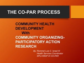 COMMUNITY HEALTH
DEVELOPMENT
With
COMMUNITY ORGANIZING-
PARTICIPATORY ACTION
RESEARCH
By: Rommel Luis C. Israel III
Health Services Coordinator
SPU-HRDP III CO-PAR
THE CO-PAR PROCESS
 