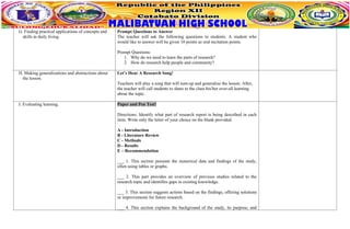 G. Finding practical applications of concepts and
skills in daily living.
Prompt Questions to Answer
The teacher will ask the following questions to students. A student who
would like to answer will be given 10 points as oral recitation points.
Prompt Questions:
1. Why do we need to learn the parts of research?
2. How do research help people and community?
H. Making generalizations and abstractions about
the lesson.
Let’s Hear A Research Song!
Teachers will play a song that will sum-up and generalize the lesson. After,
the teacher will call students to share to the class his/her over-all learning
about the topic.
I. Evaluating learning. Paper and Pen Test!
Directions: Identify what part of research report is being described in each
item. Write only the letter of your choice on the blank provided.
A - Introduction
B - Literature Review
C - Methods
D - Results
E – Recommendation
___ 1. This section presents the numerical data and findings of the study,
often using tables or graphs.
___ 2. This part provides an overview of previous studies related to the
research topic and identifies gaps in existing knowledge.
___ 3. This section suggests actions based on the findings, offering solutions
or improvements for future research.
___ 4. This section explains the background of the study, its purpose, and
 