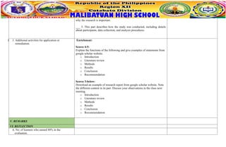 why the research is important.
___ 5. This part describes how the study was conducted, including details
about participants, data collection, and analysis procedures.
J J. Additional activities for application or
remediation.
Enrichment:
Scores 4-5:
Explain the functions of the following and give examples of statements from
google scholar website.
o Introduction
o Literature review
o Methods
o Results
o Conclusion
o Recommendation
Scores 3-below:
Download an example of research report from google scholar website. Note
the different content in its part. Discuss your observations in the class next
meeting.
o Introduction
o Literature review
o Methods
o Results
o Conclusion
o Recommendation
V. REMARKS
VI. REFLECTION
A. No. of learners who earned 80% in the
evaluation.
 
