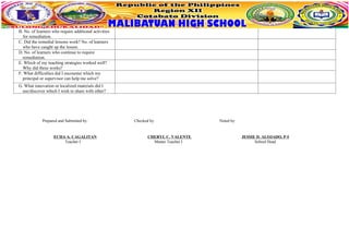 B. No. of learners who require additional activities
for remediation.
C. Did the remedial lessons work? No. of learners
who have caught up the lesson.
D. No. of learners who continue to require
remediation.
E. Which of my teaching strategies worked well?
Why did these works?
F. What difficulties did I encounter which my
principal or supervisor can help me solve?
G. What innovation or localized materials did I
use/discover which I wish to share with other?
Prepared and Submitted by: Checked by: Noted by:
ECHA A. CAGALITAN CHERYL C. VALENTE JESSIE D. ALOJADO, P-I
Teacher I Master Teacher I School Head
 