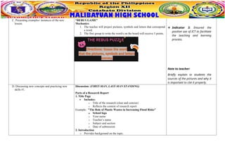 C. Presenting examples/ instances of the new
lesson.
“REBUS GAME”
Mechanics:
1. The teacher will project pictures, symbols and letters that correspond
a word.
2. The first group to write the word/s on the board will receive 3 points.
 Indicator 3: Ensured the
positive use of ICT to facilitate
the teaching and learning
process.
Note to teacher:
Briefly explain to students the
sources of the pictures and why it
is important to cite it properly.
D. Discussing new concepts and practicing new
skills #1.
Discussion: (FIRST-MAN, LAST-MAN STANDING)
Parts of a Research Report
1. Title Page
 Includes:
o Title of the research (clear and concise)
o Reflects the content of research report
Example: "The Role of Plastic Wastes in Increasing Flood Risks"
o School logo
o Your name
o Teacher’s name
o Subject and section
o Date of submission
2. Introduction
o Provides background on the topic.
 