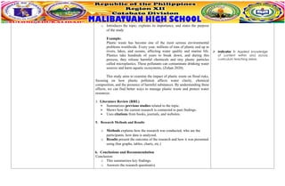 o Introduces the topic, explains its importance, and states the purpose
of the study
Example:
Plastic waste has become one of the most serious environmental
problems worldwide. Every year, millions of tons of plastic end up in
rivers, lakes, and oceans, affecting water quality and marine life.
Plastics take hundreds of years to break down, and during this
process, they release harmful chemicals and tiny plastic particles
called microplastics. These pollutants can contaminate drinking water
sources and harm aquatic ecosystems, (Zohan 2020).
This study aims to examine the impact of plastic waste on flood risks,
focusing on how plastic pollution affects water clarity, chemical
composition, and the presence of harmful substances. By understanding these
effects, we can find better ways to manage plastic waste and protect water
resources.
3. Literature Review (RRL)
 Summarizes previous studies related to the topic.
 Shows how the current research is connected to past findings.
 Uses citations from books, journals, and websites.
5. Research Methods and Results
o Methods explains how the research was conducted, who are the
participants, how data is analyzed.
o Results present the outcome of the research and how it was presented
using (bar graphs, tables, charts, etc.)
6. Conclusions and Recommendation
Conclusion:
o This summarizes key findings.
o Answers the research question(s).
 Indicator 1: Applied knowledge
of content within and across
curriculum teaching areas.
 