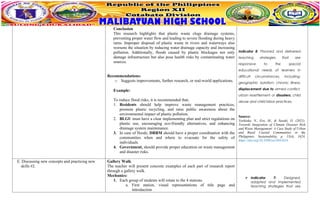 Conclusion
This research highlights that plastic waste clogs drainage systems,
preventing proper water flow and leading to severe flooding during heavy
rains. Improper disposal of plastic waste in rivers and waterways also
worsens the situation by reducing water drainage capacity and increasing
pollution. Additionally, floods caused by plastic blockages not only
damage infrastructure but also pose health risks by contaminating water
sources.
Recommendations:
o Suggests improvements, further research, or real-world applications.
Example:
To reduce flood risks, it is recommended that;
1. Residents should help improve waste management practices,
promote plastic recycling, and raise public awareness about the
environmental impact of plastic pollution.
2. BLGU must have a clear implementing plan and strict regulations on
plastic use, encouraging eco-friendly alternatives, and enhancing
drainage system maintenance.
3. In case of floods, DRRM should have a proper coordination with the
communities when and where to evacuate for the safety of
individuals.
4. Government, should provide proper education on waste management
and disaster risks.
Indicator 8: Planned and delivered
teaching strategies that are
responsive to the special
educational needs of learners in
difficult circumstances, including:
geographic isolation; chronic illness;
displacement due to armed conflict,
urban resettlement or disasters; child
abuse and child labor practices.
Source:
Yoshioka, N., Era, M., & Sasaki, D. (2021).
Towards Integration of Climate Disaster Risk
and Waste Management: A Case Study of Urban
and Rural Coastal Communities in the
Philippines. Sustainability, p. 13(4), 1624.
https://doi.org/10.3390/su13041624
E. Discussing new concepts and practicing new
skills #2.
Gallery Walk
The teacher will present concrete examples of each part of research report
through a gallery walk.
Mechanics:
1. Each group of students will rotate to the 4 stations.
a. First station, visual representations of title page and
introduction
 Indicator 7: Designed,
adapted and implemented
teaching strategies that are
 