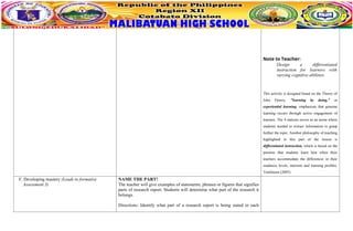 Note to Teacher:
Design a differentiated
instruction for learners with
varying cognitive abilities.
This activity is designed based on the Theory of
John Dewey, "learning by doing," or
experiential learning, emphasizes that genuine
learning occurs through active engagement of
learners. The 4 stations serves as an arena where
students needed to extract information to grasp
further the topic. Another philosophy of teaching
highlighted in this part of the lesson is
diffirentiated instruction, which is based on the
premise that students learn best when their
teachers accommodate the differences in their
readiness levels, interests and learning profiles,
Tomlinson (2005).
F. Developing mastery (Leads to formative
Assessment 3)
NAME THE PART!
The teacher will give examples of statements, phrases or figures that signifies
parts of research report. Students will determine what part of the research it
belongs.
Directions: Identify what part of a research report is being stated in each
 