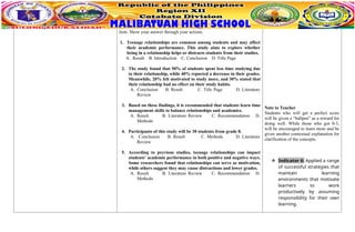 item. Show your answer through your actions.
1. Teenage relationships are common among students and may affect
their academic performance. This study aims to explore whether
being in a relationship helps or distracts students from their studies.
A. Result B. Introduction C. Conclusion D. Title Page
2. The study found that 50% of students spent less time studying due
to their relationship, while 40% reported a decrease in their grades.
Meanwhile, 20% felt motivated to study more, and 30% stated that
their relationship had no effect on their study habits.
A. Conclusion B. Result C. Title Page D. Literature
Review
3. Based on these findings, it is recommended that students learn time
management skills to balance relationships and academics.
A. Result B. Literature Review C. Recommendation D.
Methods
4. Participants of this study will be 30 students from grade 8.
A. Conclusion B. Result C. Methods D. Literature
Review
5. According to previous studies, teenage relationships can impact
students’ academic performance in both positive and negative ways.
Some researchers found that relationships can serve as motivation,
while others suggest they may cause distractions and lower grades.
A. Result B. Literature Review C. Recommendation D.
Methods
Note to Teacher
Students who will get a perfect score
will be given a “ballpen” as a reward for
doing well. While those who got 0-3,
will be encouraged to learn more and be
given another contextual explanation for
clarification of the concepts.
 Indicator 6: Applied a range
of successful strategies that
maintain learning
environments that motivate
learners to work
productively by assuming
responsibility for their own
learning.
 