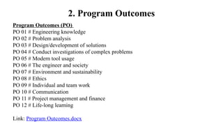 Program Outcomes (PO)
PO 01 # Engineering knowledge
PO 02 # Problem analysis
PO 03 # Design/development of solutions
PO 04 # Conduct investigations of complex problems
PO 05 # Modern tool usage
PO 06 # The engineer and society
PO 07 # Environment and sustainability
PO 08 # Ethics
PO 09 # Individual and team work
PO 10 # Communication
PO 11 # Project management and finance
PO 12 # Life-long learning
Link: Program Outcomes.docx
2. Program Outcomes
 