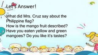 Let’s Answer!
What did Mrs. Cruz say about the
Philippine flag?
How is the mango fruit described?
Have you eaten yellow an...