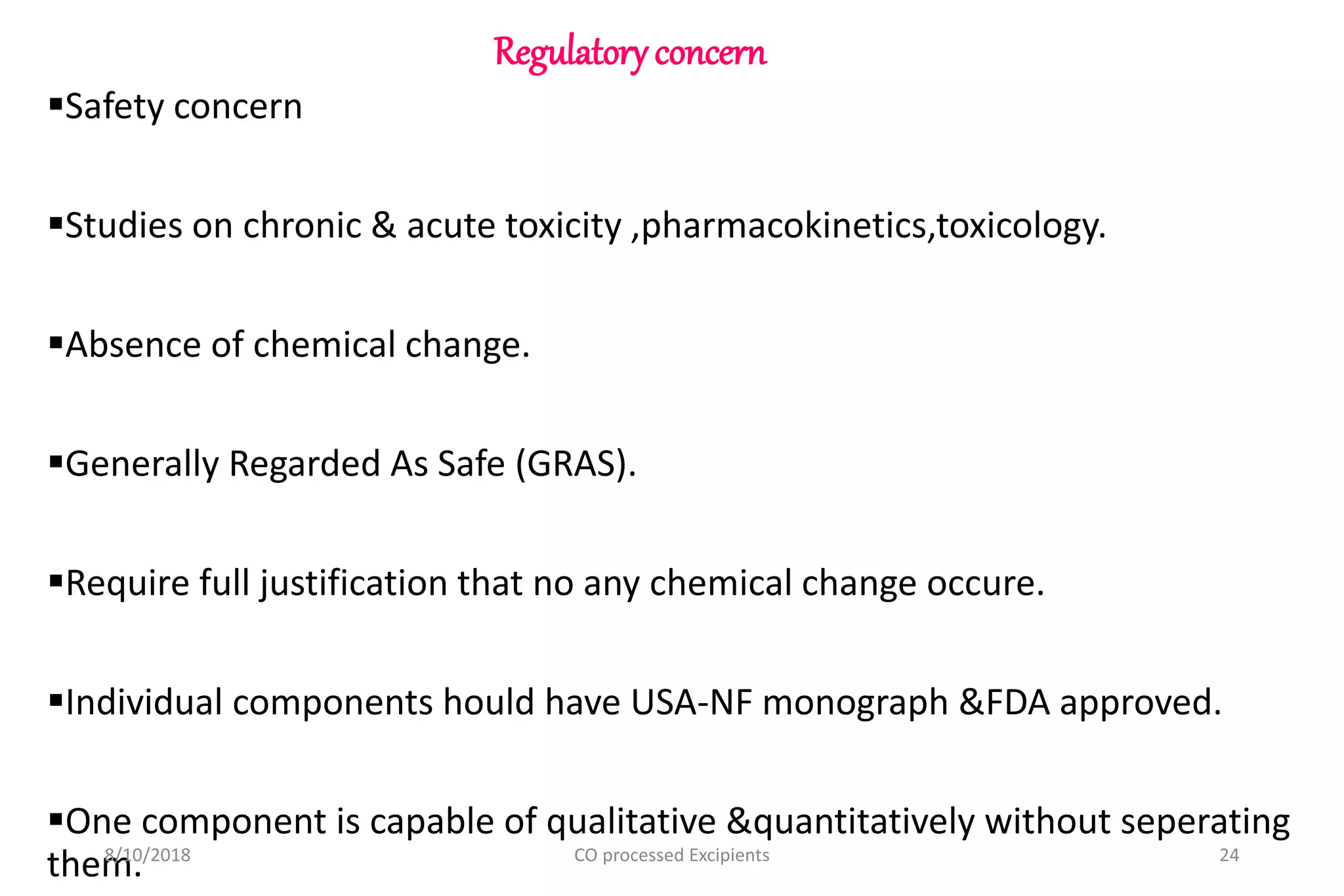 Regulatoryconcern
Safety concern
Studies on chronic & acute toxicity ,pharmacokinetics,toxicology.
Absence of chemical change.
Generally Regarded As Safe (GRAS).
Require full justification that no any chemical change occure.
Individual components hould have USA-NF monograph &FDA approved.
One component is capable of qualitative &quantitatively without seperating
them.8/10/2018 24CO processed Excipients
 