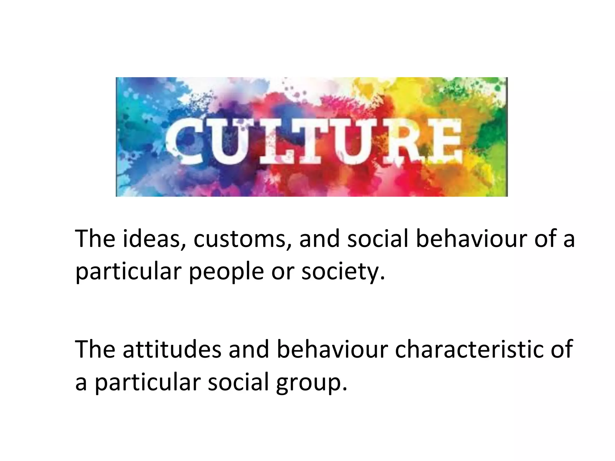 The	ideas,	customs,	and	social	behaviour	of	a	
particular	people	or	society.	
The	attitudes	and	behaviour	characteristic	of	
a	particular	social	group.	
 