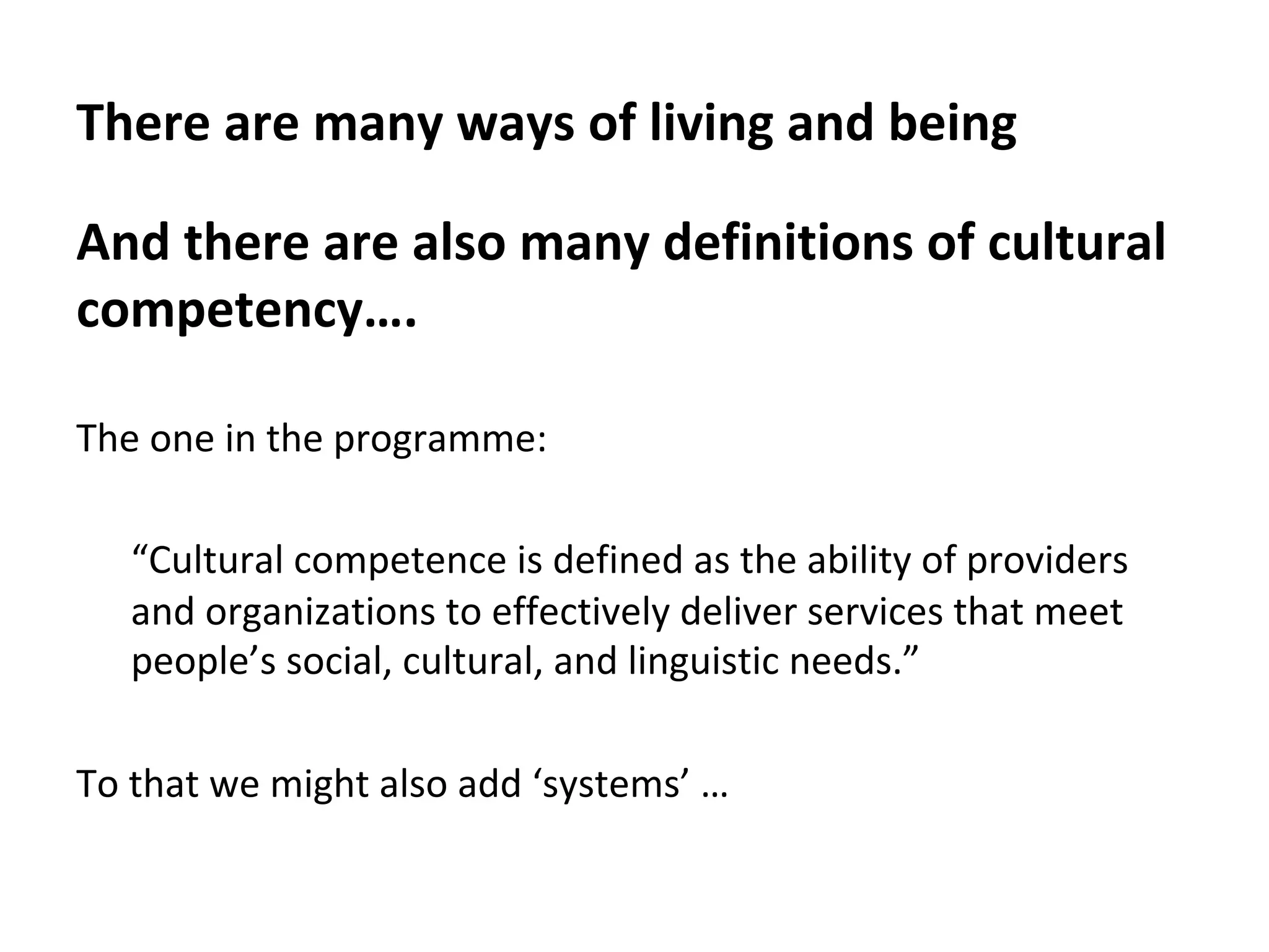 There	are	many	ways	of	living	and	being	
And	there	are	also	many	definitions	of	cultural	
competency….	
	
The	one	in	the	programme:	
	
“Cultural	competence	is	defined	as	the	ability	of	providers	
and	organizations	to	effectively	deliver	services	that	meet	
people’s	social,	cultural,	and	linguistic	needs.”	
		
To	that	we	might	also	add	‘systems’	…	
 