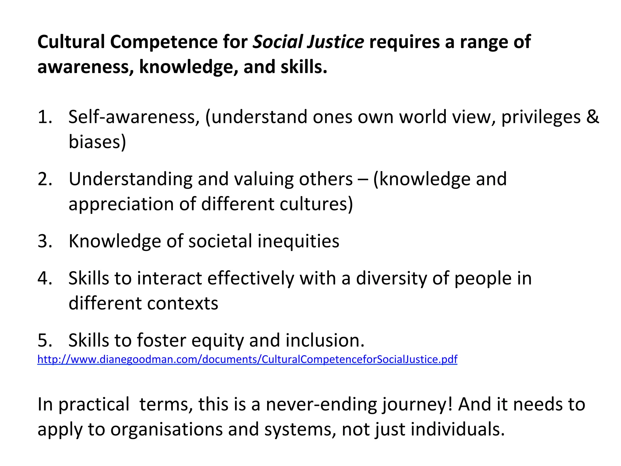Cultural	Competence	for	Social	Justice	requires	a	range	of	
awareness,	knowledge,	and	skills.		
	
1.  Self-awareness,	(understand	ones	own	world	view,	privileges	&	
biases)	
2.  Understanding	and	valuing	others	–	(knowledge	and	
appreciation	of	different	cultures)	
3.  Knowledge	of	societal	inequities	
4.  Skills	to	interact	effectively	with	a	diversity	of	people	in	
different	contexts	
5.  Skills	to	foster	equity	and	inclusion.		
http://www.dianegoodman.com/documents/CulturalCompetenceforSocialJustice.pdf	
	
In	practical		terms,	this	is	a	never-ending	journey!	And	it	needs	to	
apply	to	organisations	and	systems,	not	just	individuals.	
	
 