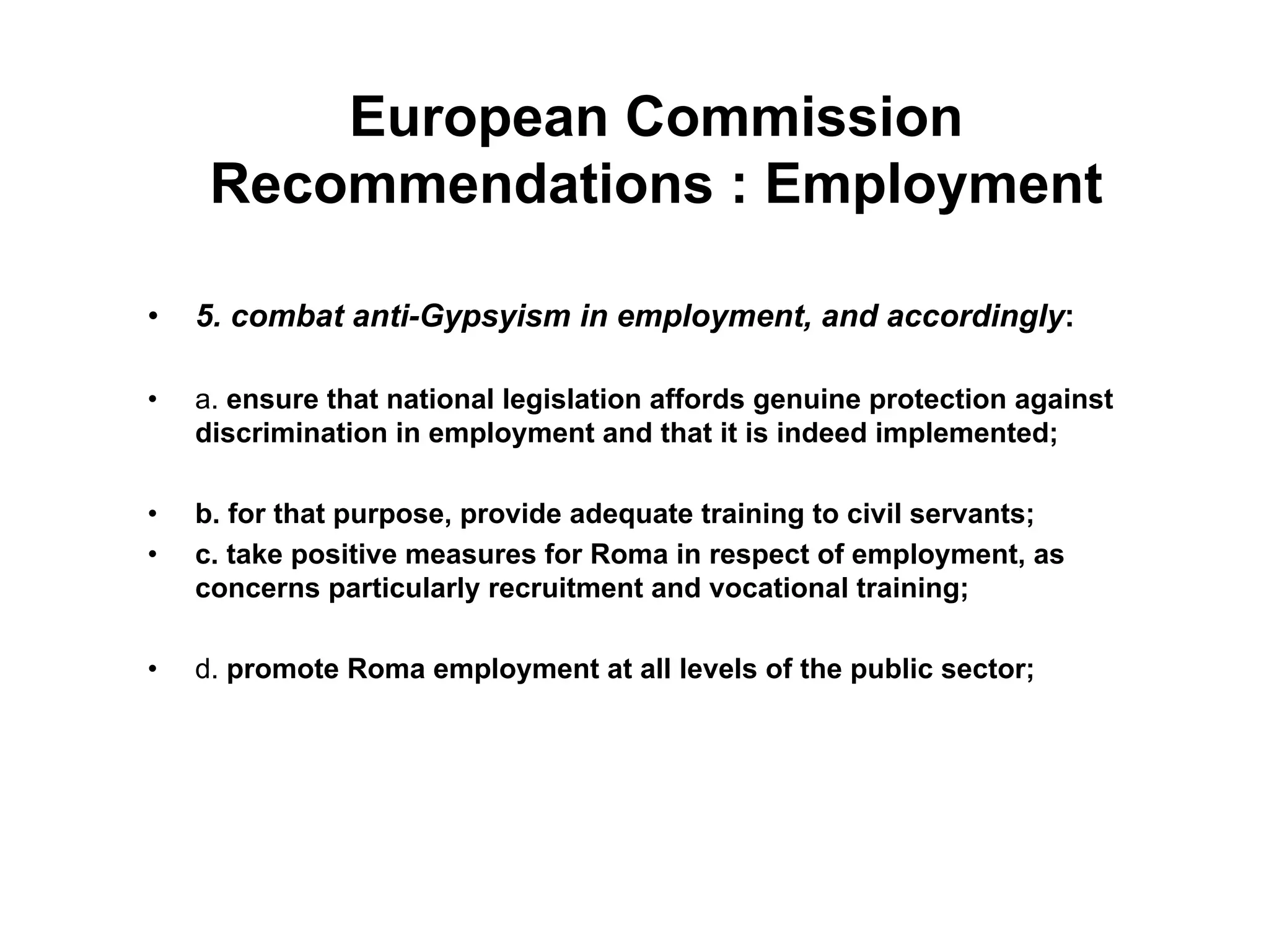 European Commission
Recommendations : Employment
•  5. combat anti-Gypsyism in employment, and accordingly:
•  a. ensure that national legislation affords genuine protection against
discrimination in employment and that it is indeed implemented;
•  b. for that purpose, provide adequate training to civil servants;
•  c. take positive measures for Roma in respect of employment, as
concerns particularly recruitment and vocational training;
•  d. promote Roma employment at all levels of the public sector;
 