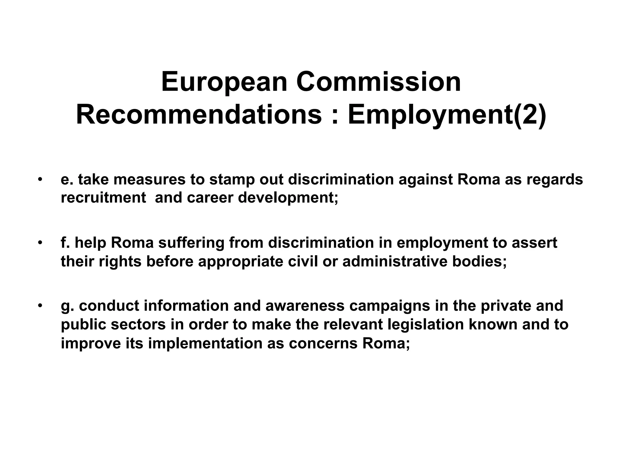 European Commission
Recommendations : Employment(2)
•  e. take measures to stamp out discrimination against Roma as regards
recruitment and career development;
•  f. help Roma suffering from discrimination in employment to assert
their rights before appropriate civil or administrative bodies;
•  g. conduct information and awareness campaigns in the private and
public sectors in order to make the relevant legislation known and to
improve its implementation as concerns Roma;
 