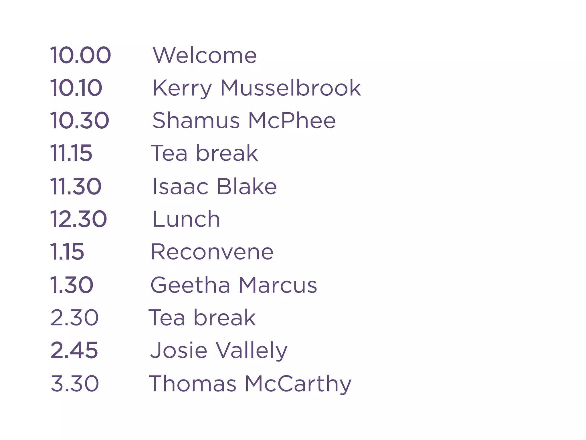 10.00 Welcome
10.10 Kerry Musselbrook
10.30 Shamus McPhee
11.15 Tea break
11.30 Isaac Blake
12.30 Lunch
1.15 Reconvene
1.30 Geetha Marcus
2.30 Tea break
2.45 Josie Vallely
3.30 Thomas McCarthy
 