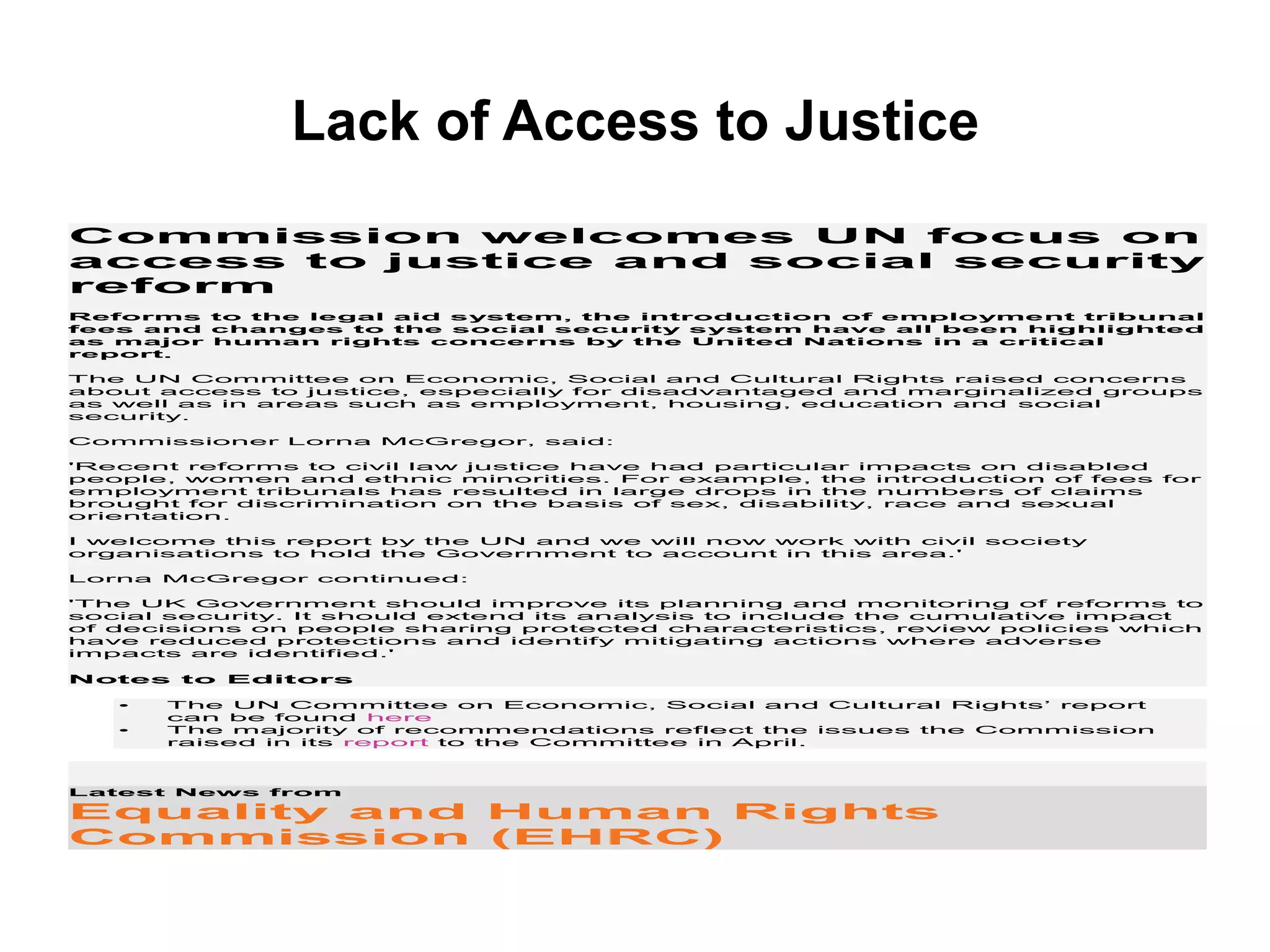 Lack of Access to Justice
Commission welcomes UN focus on
access to justice and social security
reform
Reforms to the legal aid system, the introduction of employment tribunal
fees and changes to the social security system have all been highlighted
as major human rights concerns by the United Nations in a critical
report.
The UN Committee on Economic, Social and Cultural Rights raised concerns
about access to justice, especially for disadvantaged and marginalized groups
as well as in areas such as employment, housing, education and social
security.
Commissioner Lorna McGregor, said:
'Recent reforms to civil law justice have had particular impacts on disabled
people, women and ethnic minorities. For example, the introduction of fees for
employment tribunals has resulted in large drops in the numbers of claims
brought for discrimination on the basis of sex, disability, race and sexual
orientation.
I welcome this report by the UN and we will now work with civil society
organisations to hold the Government to account in this area.'
Lorna McGregor continued:
'The UK Government should improve its planning and monitoring of reforms to
social security. It should extend its analysis to include the cumulative impact
of decisions on people sharing protected characteristics, review policies which
have reduced protections and identify mitigating actions where adverse
impacts are identified.'
Notes to Editors
• The UN Committee on Economic, Social and Cultural Rights’ report
can be found here
• The majority of recommendations reflect the issues the Commission
raised in its report to the Committee in April.
Latest News from
Equality and Human Rights
Commission (EHRC)
 