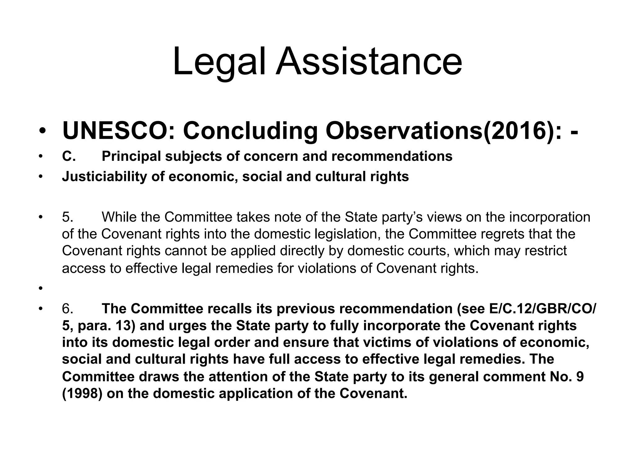 Legal Assistance
•  UNESCO: Concluding Observations(2016): -
•  C. Principal subjects of concern and recommendations
•  Justiciability of economic, social and cultural rights
•  5. While the Committee takes note of the State party’s views on the incorporation
of the Covenant rights into the domestic legislation, the Committee regrets that the
Covenant rights cannot be applied directly by domestic courts, which may restrict
access to effective legal remedies for violations of Covenant rights.
• 
•  6. The Committee recalls its previous recommendation (see E/C.12/GBR/CO/
5, para. 13) and urges the State party to fully incorporate the Covenant rights
into its domestic legal order and ensure that victims of violations of economic,
social and cultural rights have full access to effective legal remedies. The
Committee draws the attention of the State party to its general comment No. 9
(1998) on the domestic application of the Covenant.
 