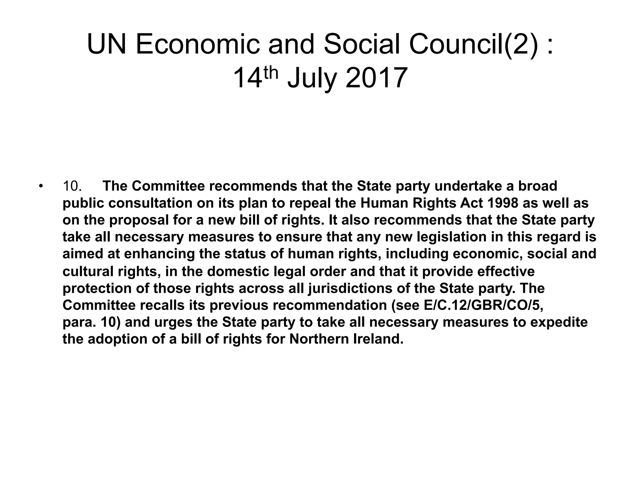 UN Economic and Social Council(2) :
14th July 2017
•  10. The Committee recommends that the State party undertake a broad
public consultation on its plan to repeal the Human Rights Act 1998 as well as
on the proposal for a new bill of rights. It also recommends that the State party
take all necessary measures to ensure that any new legislation in this regard is
aimed at enhancing the status of human rights, including economic, social and
cultural rights, in the domestic legal order and that it provide effective
protection of those rights across all jurisdictions of the State party. The
Committee recalls its previous recommendation (see E/C.12/GBR/CO/5,
para. 10) and urges the State party to take all necessary measures to expedite
the adoption of a bill of rights for Northern Ireland.
 