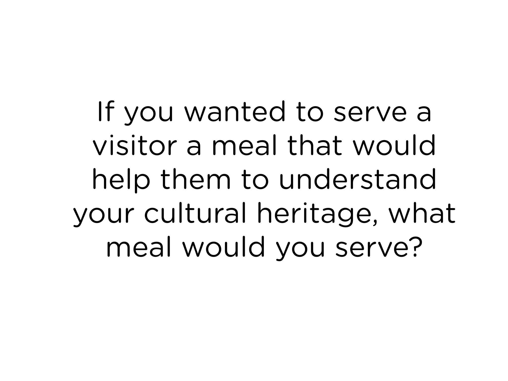 If you wanted to serve a
visitor a meal that would
help them to understand
your cultural heritage, what
meal would you serve?
 