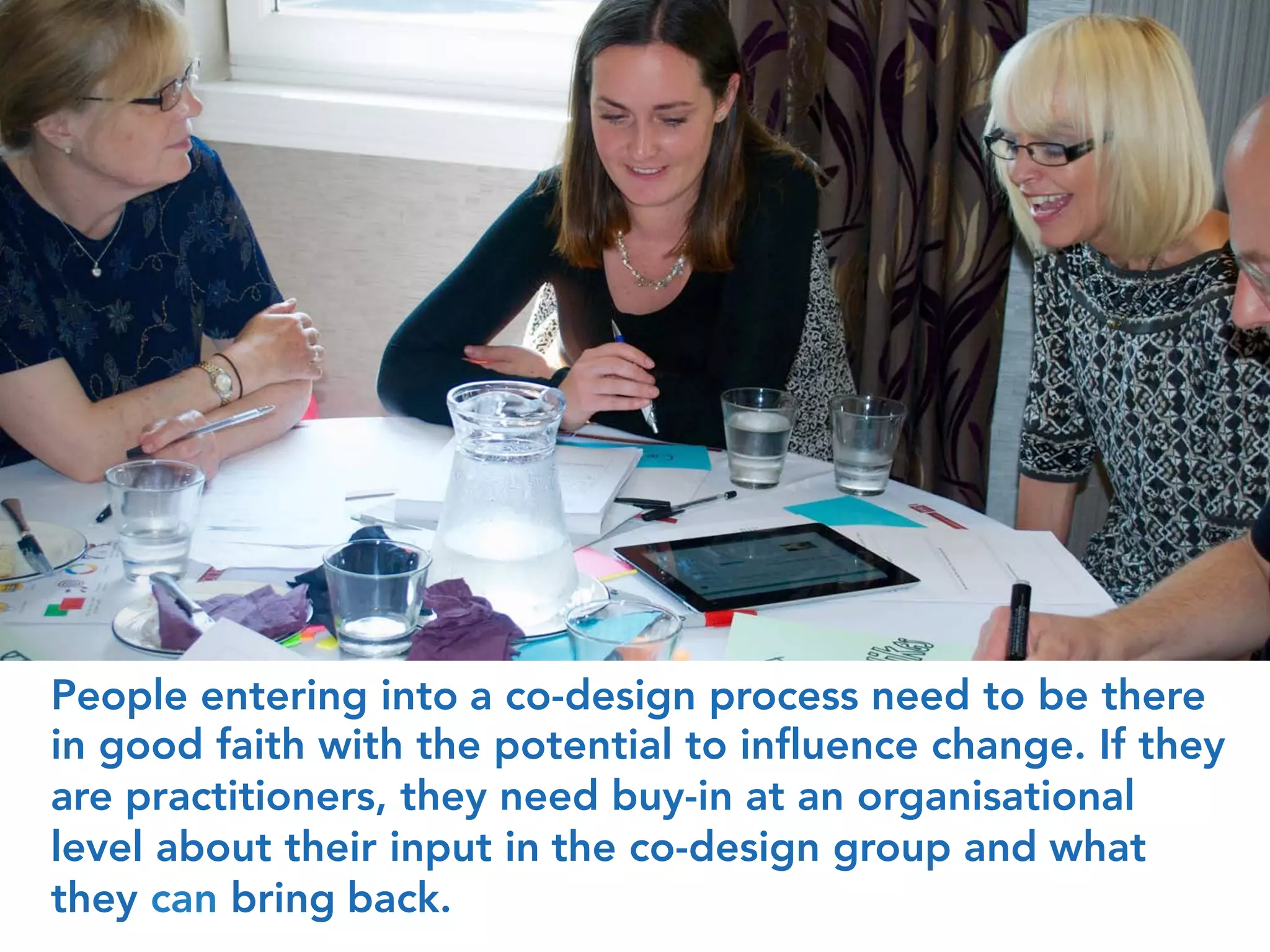 People entering into a co-design process need to be there
in good faith with the potential to influence change. If they
are practitioners, they need buy-in at an organisational
level about their input in the co-design group and what
they can bring back.
 