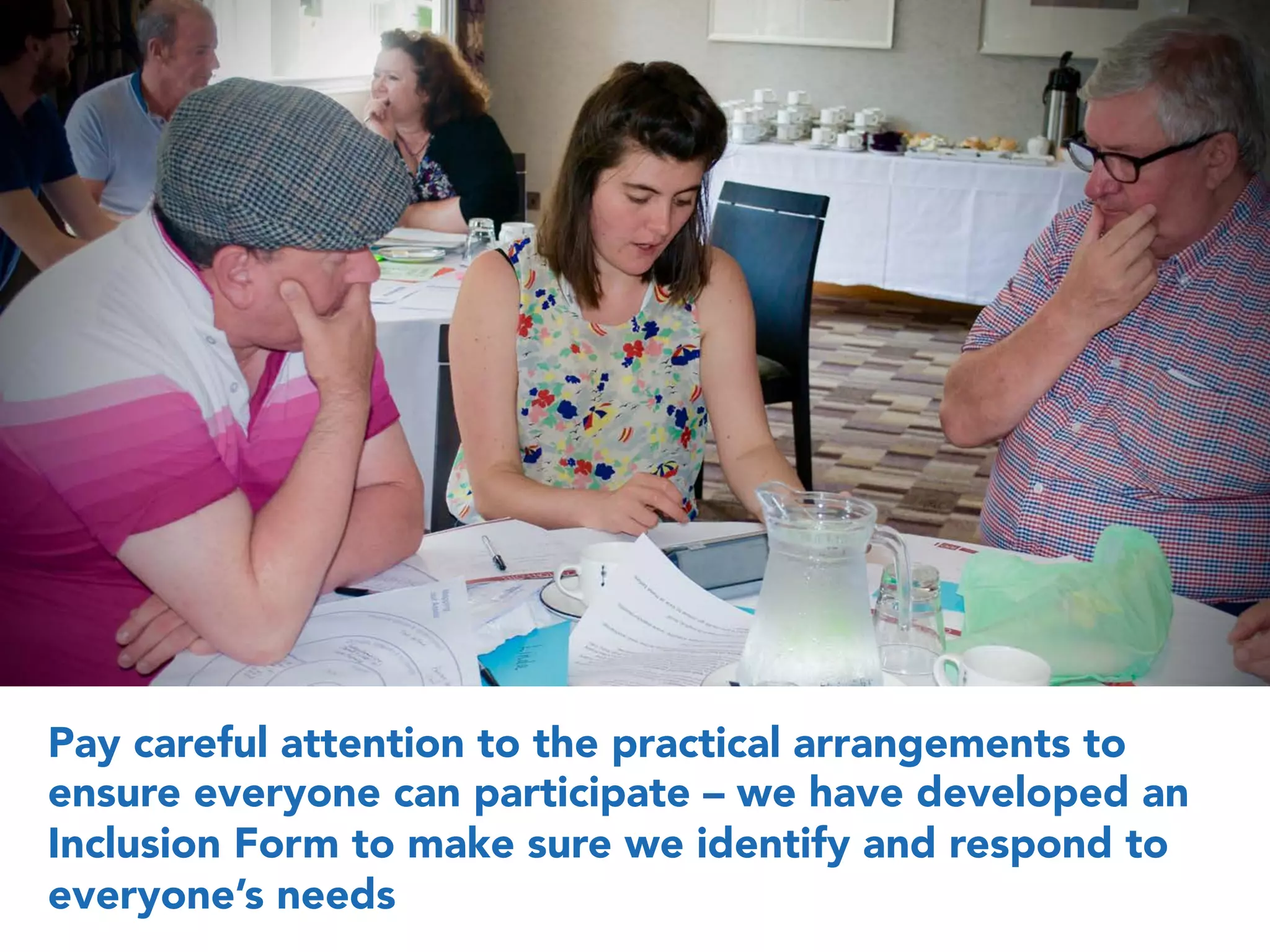 Pay careful attention to the practical arrangements to
ensure everyone can participate – we have developed an
Inclusion Form to make sure we identify and respond to
everyone’s needs
 