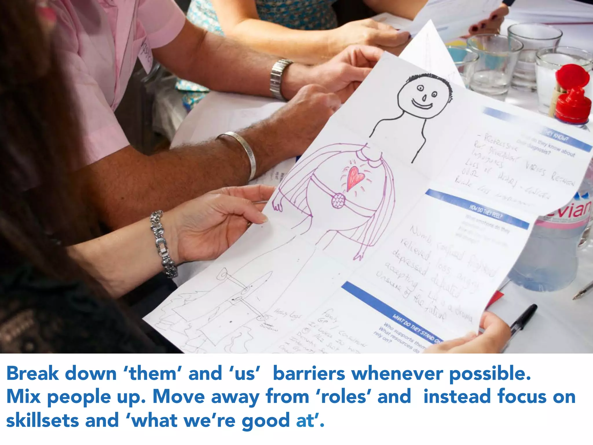 Break down ‘them’ and ‘us’ barriers whenever possible.
Mix people up. Move away from ‘roles’ and instead focus on
skillsets and ‘what we’re good at’.
 