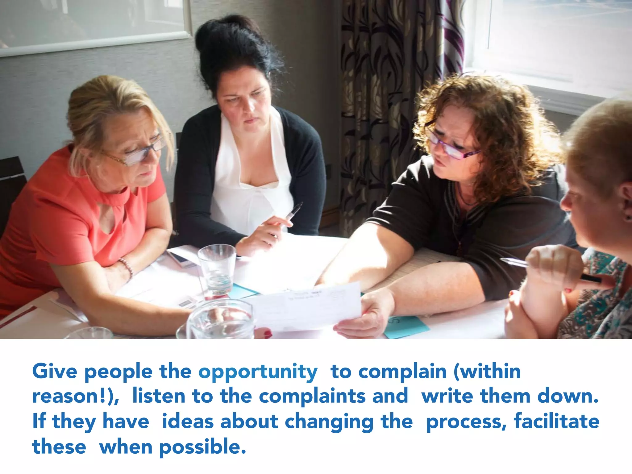 Give people the opportunity to complain (within
reason!), listen to the complaints and write them down.
If they have ideas about changing the process, facilitate
these when possible.
 