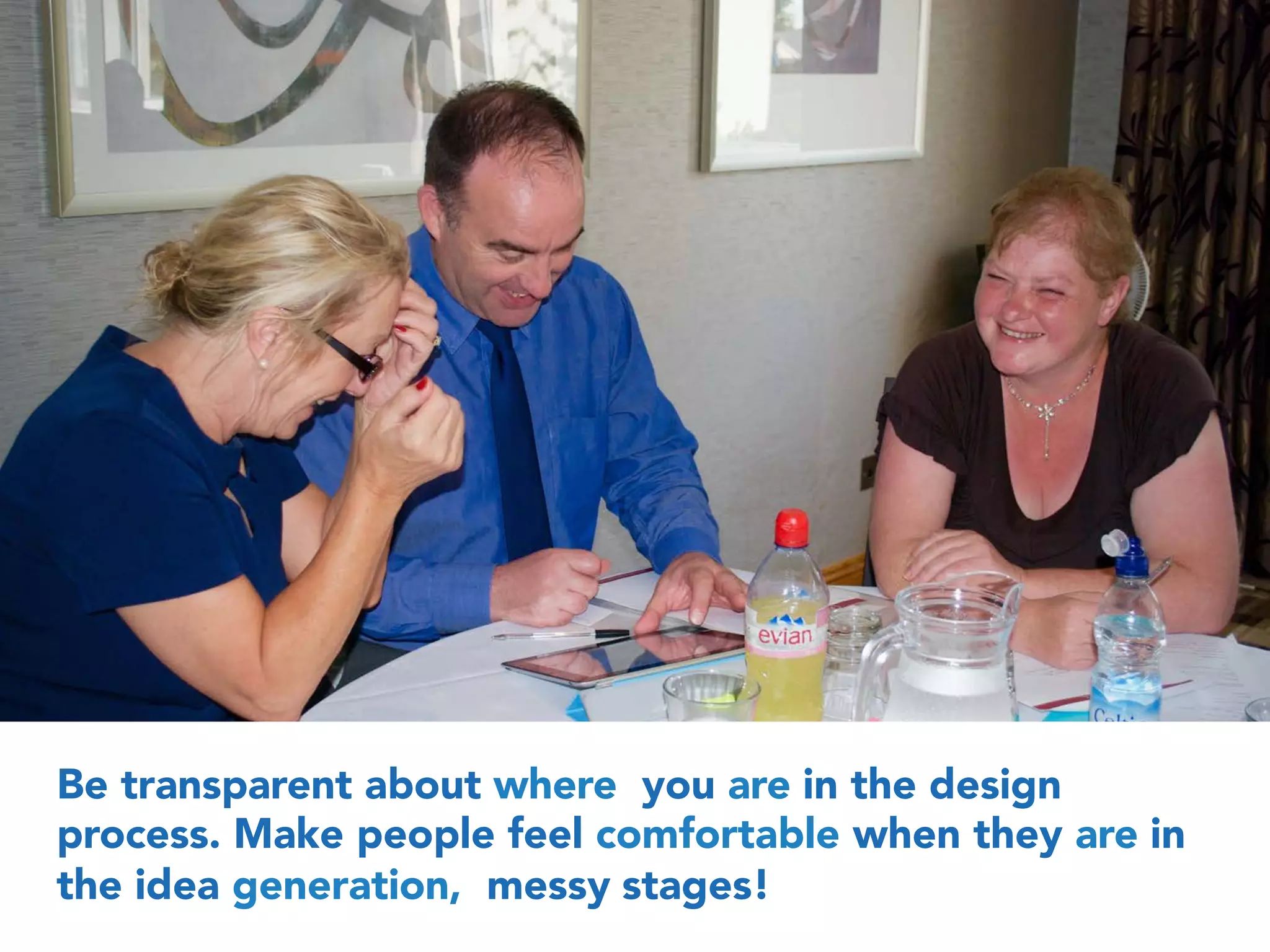 Be transparent about where you are in the design
process. Make people feel comfortable when they are in
the idea generation, messy stages!
 