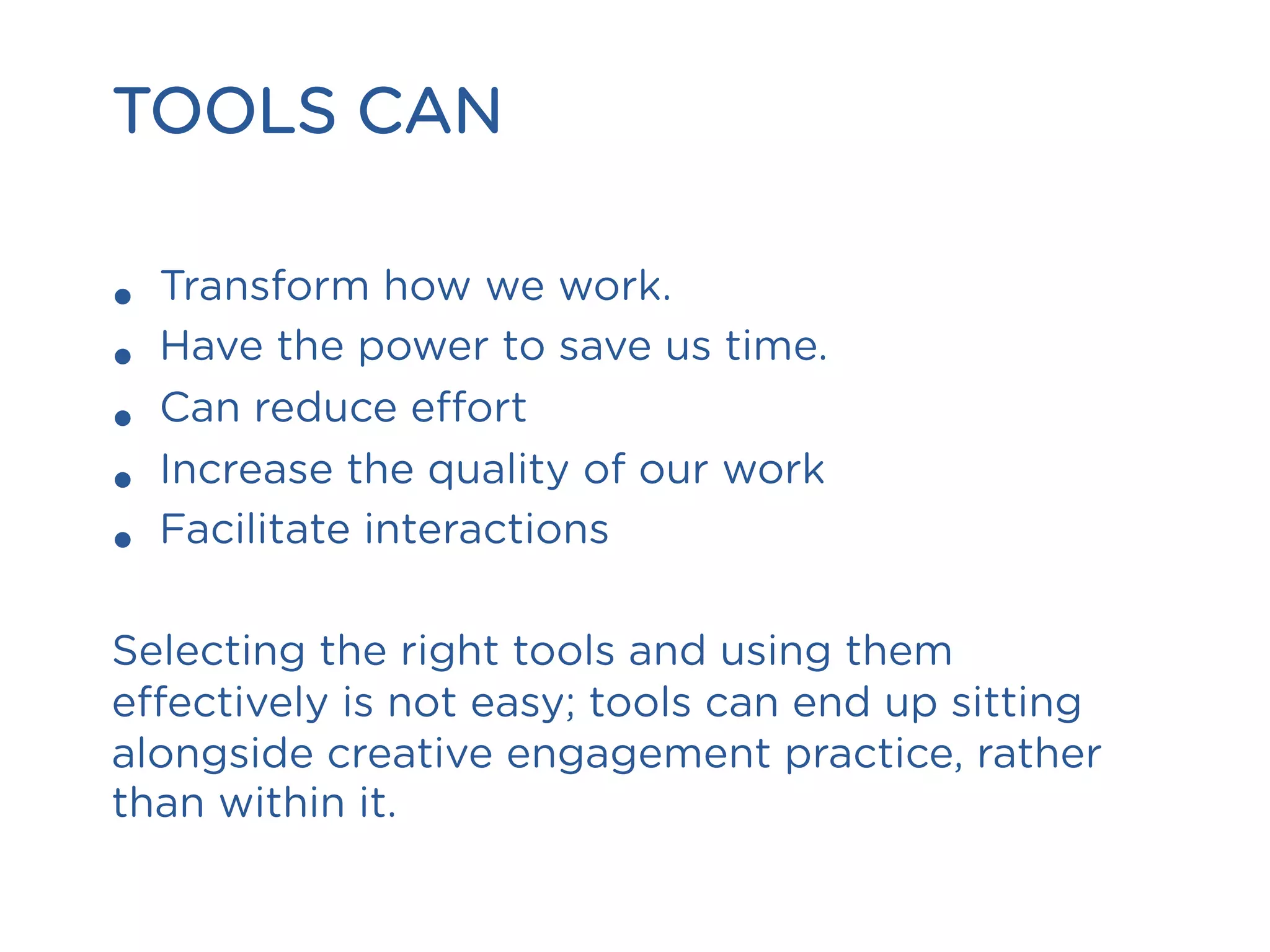 TOOLS CAN
•  Transform how we work.
•  Have the power to save us time.
•  Can reduce effort
•  Increase the quality of our work
•  Facilitate interactions
Selecting the right tools and using them
effectively is not easy; tools can end up sitting
alongside creative engagement practice, rather
than within it.
 