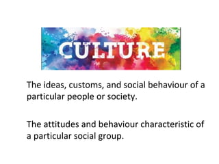 The	ideas,	customs,	and	social	behaviour	of	a	
particular	people	or	society.	
The	attitudes	and	behaviour	characteristic	of	
a	particular	social	group.	
 