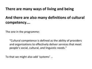There	are	many	ways	of	living	and	being	
And	there	are	also	many	definitions	of	cultural	
competency….	
	
The	one	in	the	programme:	
	
“Cultural	competence	is	defined	as	the	ability	of	providers	
and	organizations	to	effectively	deliver	services	that	meet	
people’s	social,	cultural,	and	linguistic	needs.”	
		
To	that	we	might	also	add	‘systems’	…	
 