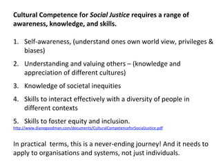 Cultural	Competence	for	Social	Justice	requires	a	range	of	
awareness,	knowledge,	and	skills.		
	
1.  Self-awareness,	(understand	ones	own	world	view,	privileges	&	
biases)	
2.  Understanding	and	valuing	others	–	(knowledge	and	
appreciation	of	different	cultures)	
3.  Knowledge	of	societal	inequities	
4.  Skills	to	interact	effectively	with	a	diversity	of	people	in	
different	contexts	
5.  Skills	to	foster	equity	and	inclusion.		
http://www.dianegoodman.com/documents/CulturalCompetenceforSocialJustice.pdf	
	
In	practical		terms,	this	is	a	never-ending	journey!	And	it	needs	to	
apply	to	organisations	and	systems,	not	just	individuals.	
	
 