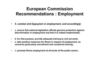 European Commission
Recommendations : Employment
•  5. combat anti-Gypsyism in employment, and accordingly:
•  a. ensure that national legislation affords genuine protection against
discrimination in employment and that it is indeed implemented;
•  b. for that purpose, provide adequate training to civil servants;
•  c. take positive measures for Roma in respect of employment, as
concerns particularly recruitment and vocational training;
•  d. promote Roma employment at all levels of the public sector;
 