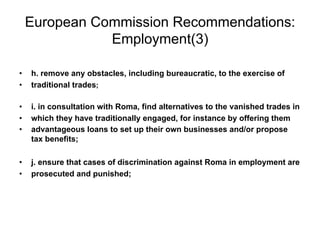 European Commission Recommendations:
Employment(3)
•  h. remove any obstacles, including bureaucratic, to the exercise of
•  traditional trades;
•  i. in consultation with Roma, find alternatives to the vanished trades in
•  which they have traditionally engaged, for instance by offering them
•  advantageous loans to set up their own businesses and/or propose
tax benefits;
•  j. ensure that cases of discrimination against Roma in employment are
•  prosecuted and punished;
 