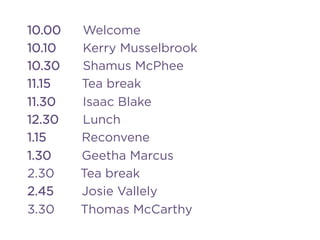 10.00 Welcome
10.10 Kerry Musselbrook
10.30 Shamus McPhee
11.15 Tea break
11.30 Isaac Blake
12.30 Lunch
1.15 Reconvene
1.30 Geetha Marcus
2.30 Tea break
2.45 Josie Vallely
3.30 Thomas McCarthy
 