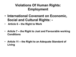 Violations Of Human Rights:
Employment
•  International Covenant on Economic,
Social and Cultural Rights: -
•  Article 6 – the Right to Work
•  Article 7 – the Right to Just and Favourable working
Conditions
•  Article 11 – the Right to an Adequate Standard of
Living
 